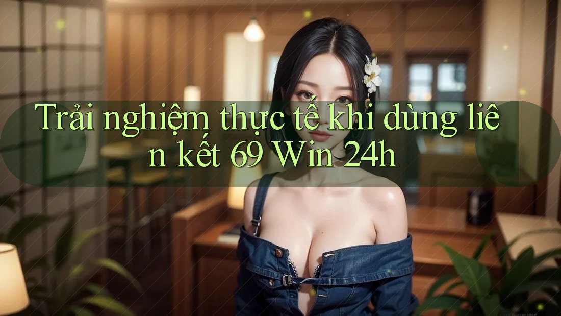 Trải nghiệm thực tế khi dùng liên kết 69 Win 24h