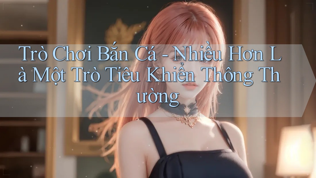 Trò Chơi Bắn Cá - Nhiều Hơn Là Một Trò Tiêu Khiển Thông Thường